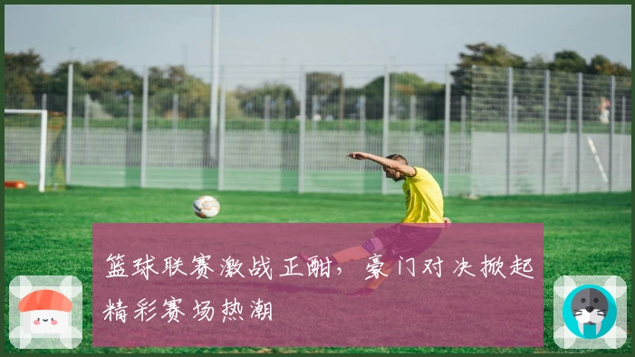 篮球联赛激战正酣，豪门对决掀起精彩赛场热潮