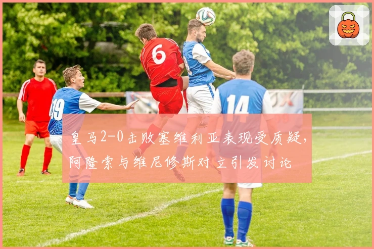 皇马2-0击败塞维利亚表现受质疑，阿隆索与维尼修斯对立引发讨论