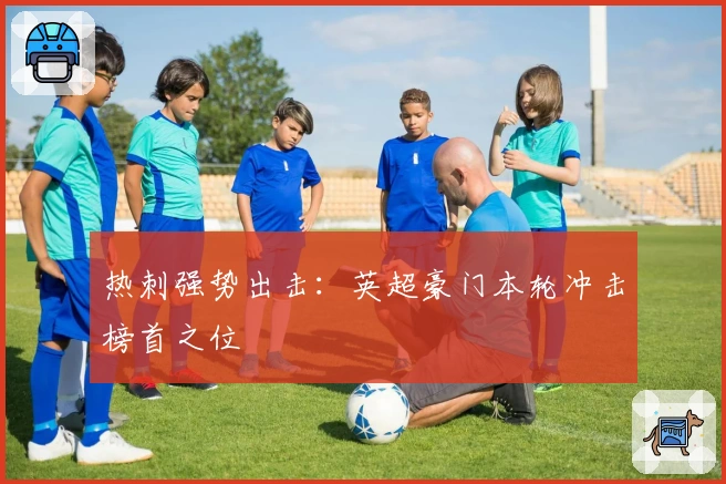 热刺强势出击：英超豪门本轮冲击榜首之位