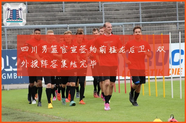 四川男篮官宣签约前猛龙后卫，双外援阵容集结完毕