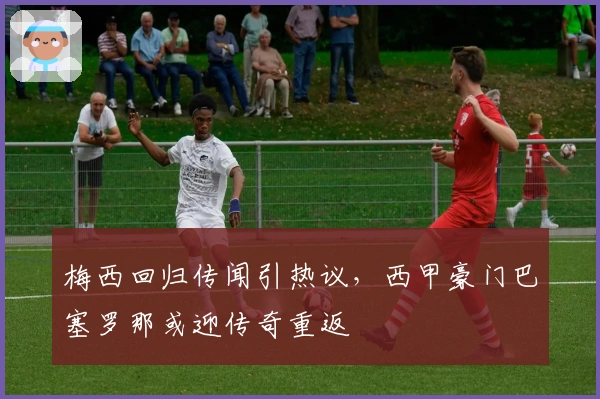 梅西回归传闻引热议，西甲豪门巴塞罗那或迎传奇重返